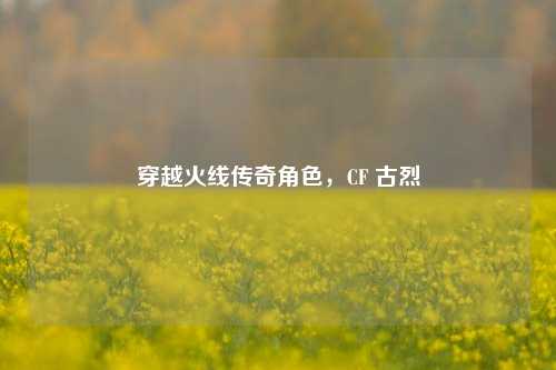穿越火线传奇角色，CF 古烈