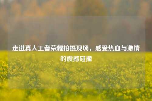 走进真人王者荣耀拍摄现场，感受热血与激情的震撼碰撞