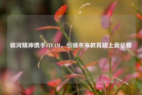 银河精神携手STEAM,引领未来教育踏上新征程