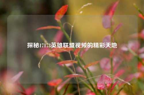 探秘17173英雄联盟视频的精彩天地