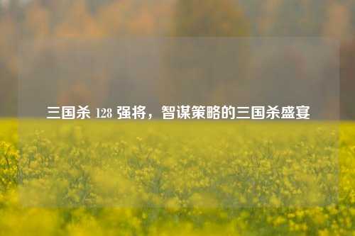 三国杀 128 强将，智谋策略的三国杀盛宴