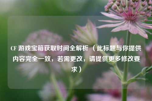 CF 游戏宝箱获取时间全解析 (此标题与你提供内容完全一致,若需更改,请提供更多修改要求)