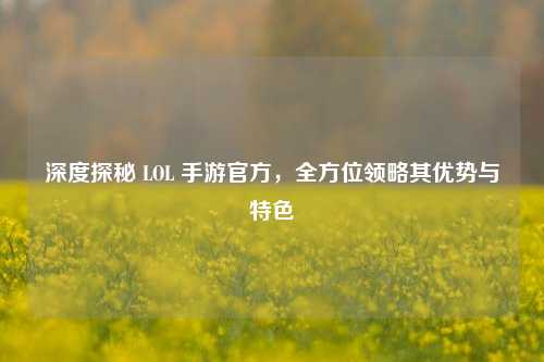 深度探秘 LOL 手游官方,全方位领略其优势与特色