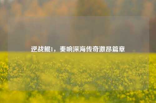 逆战鲲1，奏响深海传奇激昂篇章