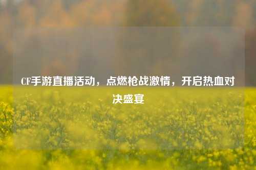 CF手游直播活动，点燃枪战激情，开启热血对决盛宴