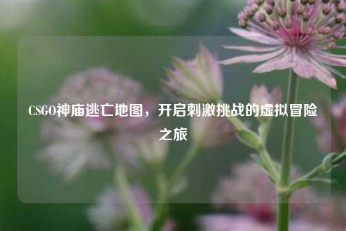 CSGO神庙逃亡地图，开启刺激挑战的虚拟冒险之旅