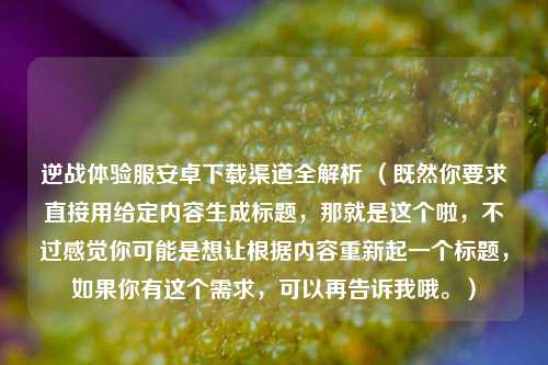 逆战体验服安卓下载渠道全解析 （既然你要求直接用给定内容生成标题，那就是这个啦，不过感觉你可能是想让根据内容重新起一个标题，如果你有这个需求，可以再告诉我哦。）