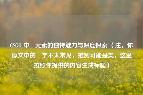 CSGO 中媄元素的独特魅力与深度探索 (注,你原文中的媄字不太常见,推测可能是美,这里按照你提供的内容生成标题)
