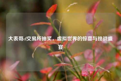 大表哥cf交易所抽奖，虚拟世界的惊喜与挑战盛宴