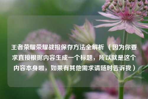王者荣耀荣耀战报保存方法全解析 (因为你要求直接根据内容生成一个标题,所以就是这个内容本身啦,如果有其他需求请随时告诉我)