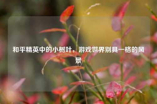 和平精英中的小树叶,游戏世界别具一格的风景