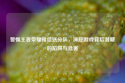 警惕王者荣耀排位送分队，深挖游戏背后潜藏的陷阱与危害