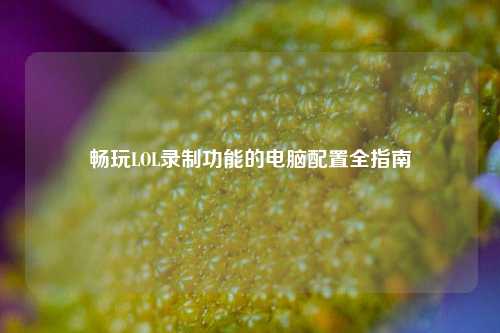 畅玩LOL录制功能的电脑配置全指南