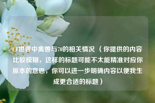 CF世界中禽兽与70的相关情况 （你提供的内容比较模糊，这样的标题可能不太能精准对应你原本的意思，你可以进一步明确内容以便我生成更合适的标题）
