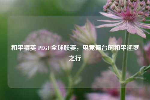 和平精英 PEGI 全球联赛，电竞舞台的和平逐梦之行