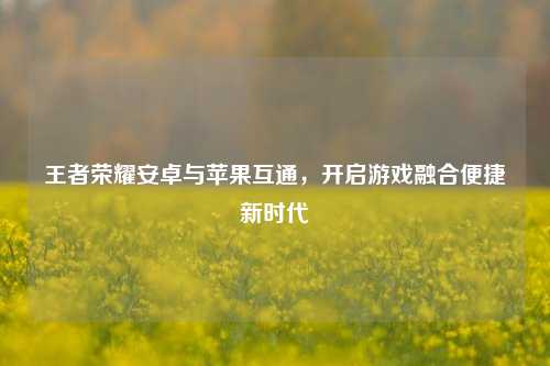 王者荣耀安卓与苹果互通,开启游戏融合便捷新时代