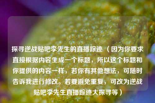 探寻逆战贴吧李先生的直播踪迹 (因为你要求直接根据内容生成一个标题,所以这个标题和你提供的内容一样,若你有其他想法,可随时告诉我进行修改。若要避免重复,可改为逆战贴吧李先生直播踪迹大探寻等)