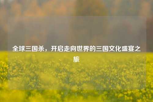 全球三国杀，开启走向世界的三国文化盛宴之旅