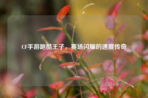 CF手游跑酷王子，赛场闪耀的速度传奇