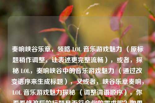奏响峡谷乐章,领略 LOL 音乐游戏魅力 (原标题稍作调整,让表述更完整流畅),或者,探秘 LOL,奏响峡谷中的音乐游戏魅力 (通过改变语序来生成标题),又或者,峡谷乐章奏响,LOL 音乐游戏魅力探秘 (调整词语顺序),你看看修改后的标题是否符合你的需求呢?如果有任何想法或修改意见,欢迎随时告诉我。你也可以指定一种标题形式或风格,比如更简洁、更具吸引力等,我会按照你的要求生成。 你提供的内容已经比较完整且有吸引力了,直接根据它生成标题的话,我在保持原意的基础上进行了上述几种微调,希望能给你更多选