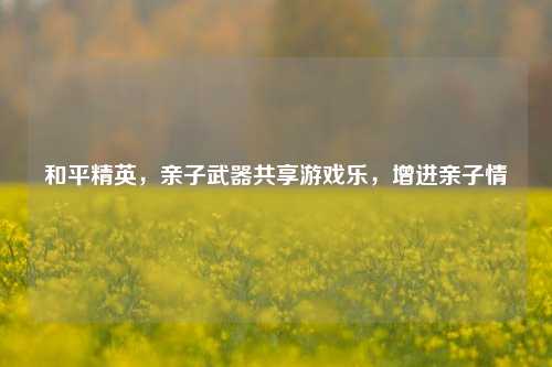 和平精英,亲子武器共享游戏乐,增进亲子情