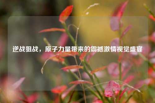 逆战狙战，原子力量带来的震撼激情视觉盛宴