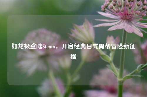 如龙极登陆Steam，开启经典日式黑帮冒险新征程