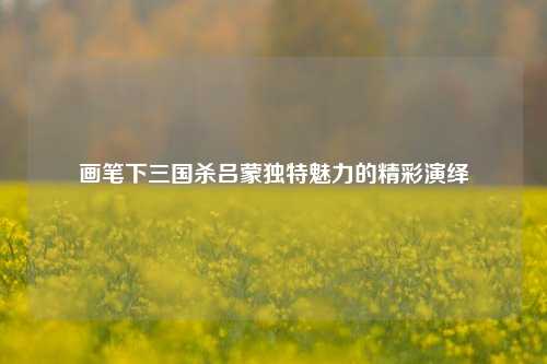 画笔下三国杀吕蒙独特魅力的精彩演绎