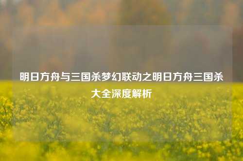 明日方舟与三国杀梦幻联动之明日方舟三国杀大全深度解析