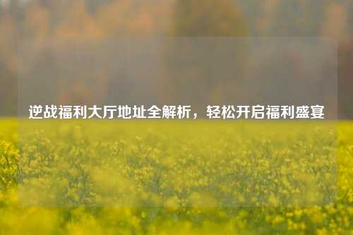 逆战福利大厅地址全解析，轻松开启福利盛宴