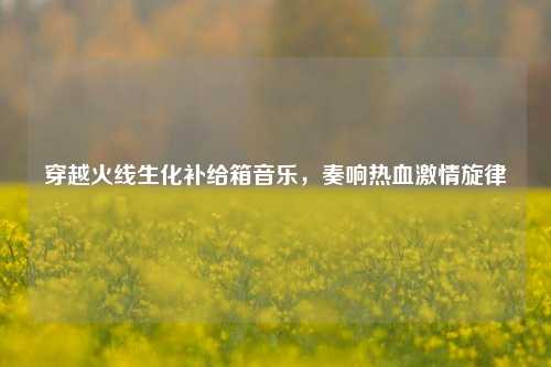 穿越火线生化补给箱音乐，奏响热血激情旋律