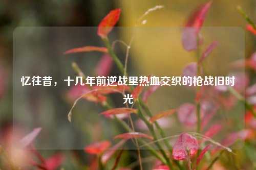 忆往昔，十几年前逆战里热血交织的枪战旧时光