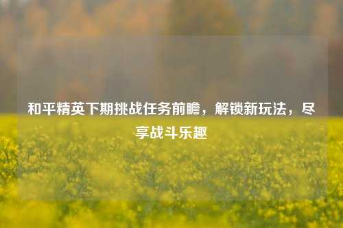 和平精英下期挑战任务前瞻，解锁新玩法，尽享战斗乐趣