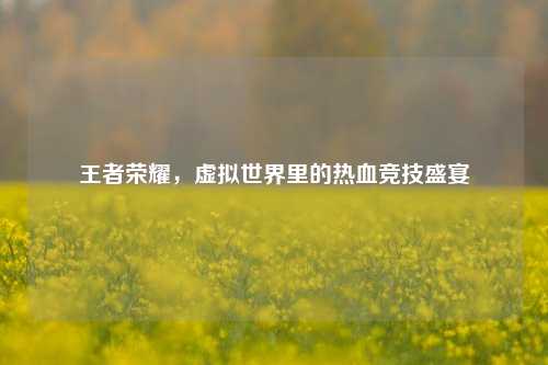 王者荣耀,虚拟世界里的热血竞技盛宴