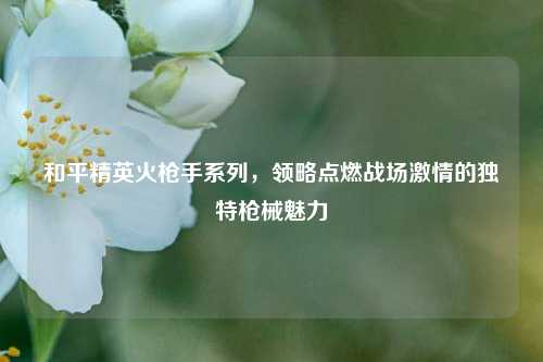 和平精英火枪手系列，领略点燃战场激情的独特枪械魅力
