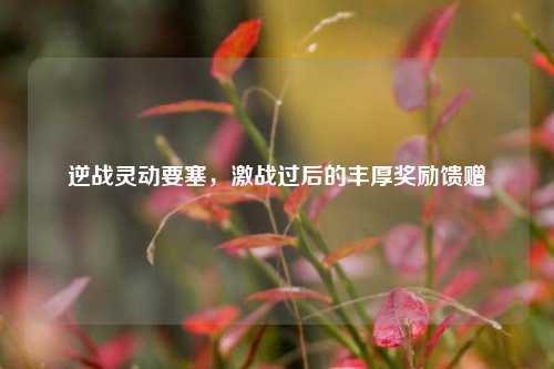 逆战灵动要塞，激战过后的丰厚奖励馈赠