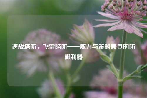 逆战塔防，飞雷陷阱——威力与策略兼具的防御利器