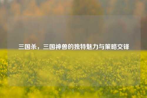 三国杀，三国神兽的独特魅力与策略交锋