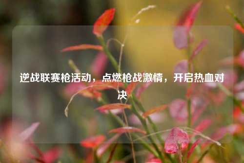 逆战联赛枪活动，点燃枪战激情，开启热血对决
