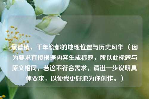 景德镇，千年瓷都的地理位置与历史风华 （因为要求直接根据内容生成标题，所以此标题与原文相同，若这不符合需求，请进一步说明具体要求，以便我更好地为你创作。）