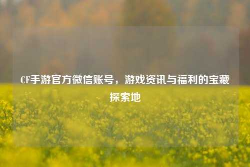 CF手游官方微信账号，游戏资讯与福利的宝藏探索地