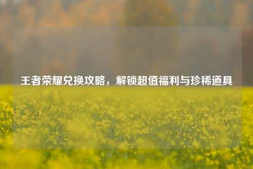 王者荣耀兑换攻略,解锁超值福利与珍稀道具