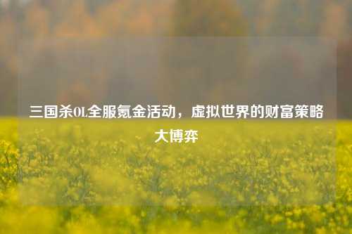三国杀OL全服氪金活动，虚拟世界的财富策略大博弈
