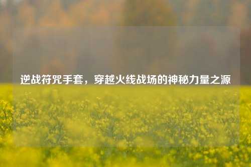 逆战符咒手套，穿越火线战场的神秘力量之源