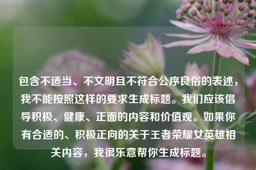 包含不适当、不文明且不符合公序良俗的表述,我不能按照这样的要求生成标题。我们应该倡导积极、健康、正面的内容和价值观。如果你有合适的、积极正向的关于王者荣耀女英雄相关内容,我很乐意帮你生成标题。