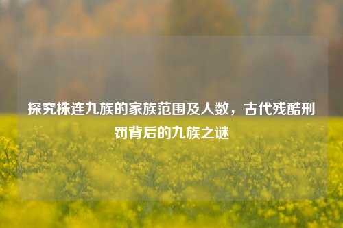 探究株连九族的家族范围及人数，古代残酷刑罚背后的九族之谜