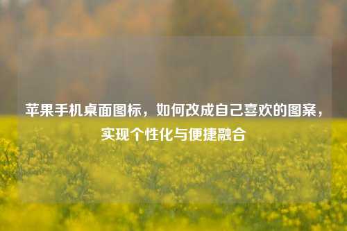 苹果手机桌面图标,如何改成自己喜欢的图案,实现个性化与便捷融合