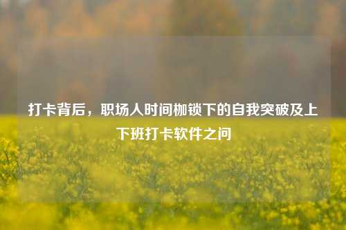 打卡背后,职场人时间枷锁下的自我突破及上下班打卡软件之问