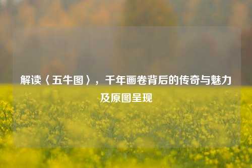 解读〈五牛图〉，千年画卷背后的传奇与魅力及原图呈现