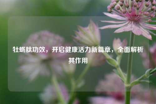 牡蛎肽功效，开启健康活力新篇章，全面解析其作用